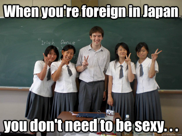 When you're foreign in Japan you don't need to be sexy. . .   