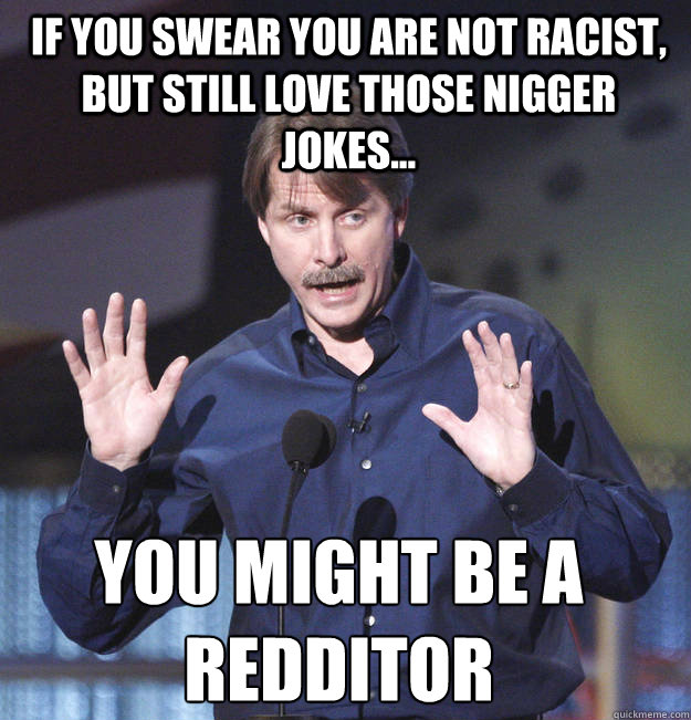 If you swear you are not racist, but still love those nigger jokes... You might be a redditor - If you swear you are not racist, but still love those nigger jokes... You might be a redditor  You might be a redditor