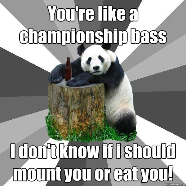 You're like a championship bass I don't know if i should mount you or eat you!  Pickup-Line Panda