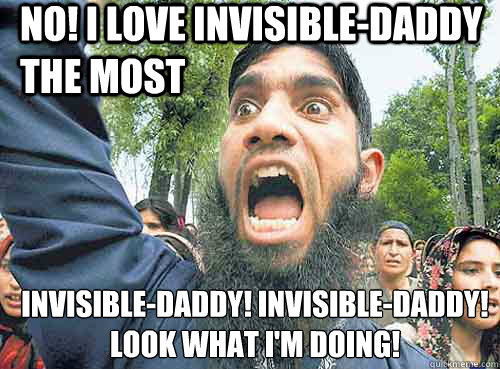 No! I love Invisible-daddy the most Invisible-daddy! Invisible-daddy! 
look what I'm doing!  Angry Muslim Guy