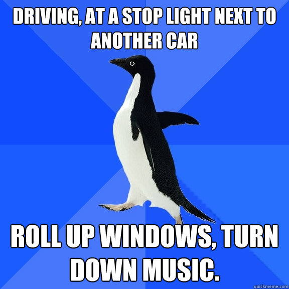 Driving, at a stop light next to another car Roll up windows, turn down music.  Socially Awkward Penguin