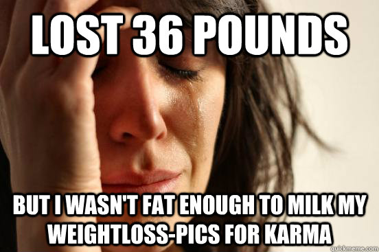 Lost 36 pounds but i wasn't fat enough to milk my weightloss-pics for karma  First World Problems