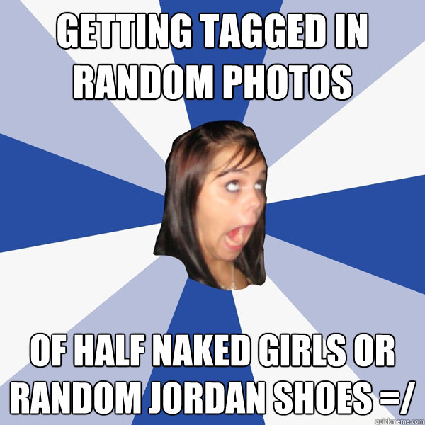Getting tagged in random photos Of half naked girls or random jordan shoes =/  Annoying Facebook Girl