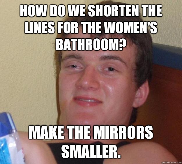 How do we shorten the lines for the women's bathroom? Make the mirrors smaller.  10 Guy