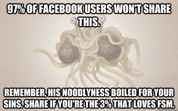 97% of facebook users won't share this. Remember, his noodlyness boiled for your sins. Share if you're the 3% that loves FSM. - 97% of facebook users won't share this. Remember, his noodlyness boiled for your sins. Share if you're the 3% that loves FSM.  Flying Spaghetti Monster