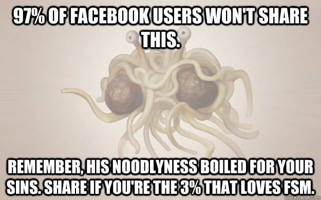 97% of facebook users won't share this. Remember, his noodlyness boiled for your sins. Share if you're the 3% that loves FSM.  Flying Spaghetti Monster