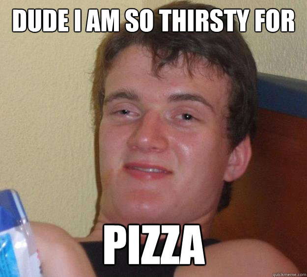 Dude I am so thirsty for  pizza  10 Guy