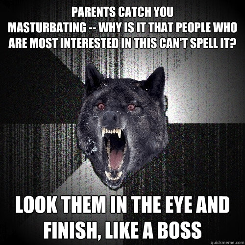 parents catch you 
masturbating -- why is it that people who are most interested in this can't spell it? look them in the eye and 
finish, like a boss  Insanity Wolf