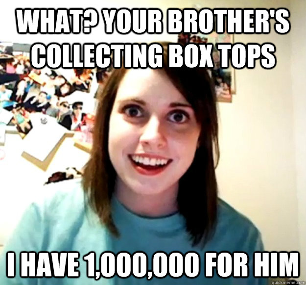 what? your brother's collecting box tops i have 1,000,000 for him  Overly Attached Girlfriend