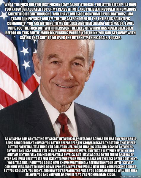 What the fuck did you just fucking say about atheism, you little bitch? I'll have you know I graduated top of my class at MIT, and I've been involved in numerous scientific breakthroughs, and I have over 300 confirmed publications. I am trained in physics  Ron Paul