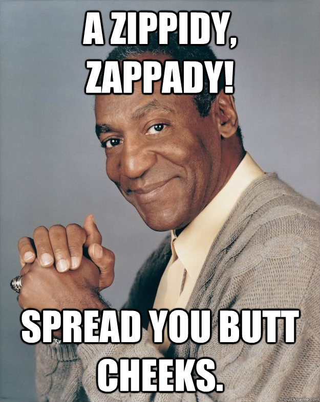A zippidy, zappady! Spread you butt cheeks.  Bill Cosby