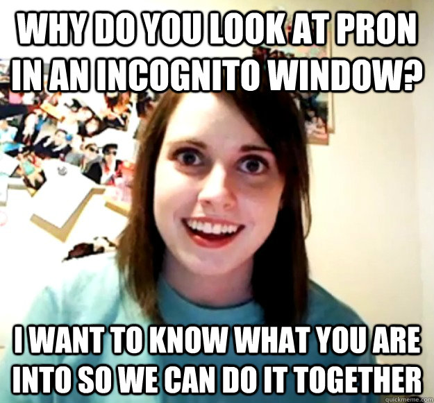Why do you look at pron in an incognito window? I want to know what you are into so we can do it together  Overly Attached Girlfriend