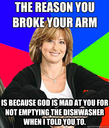The reason you broke your arm
 is because god is mad at you for not emptying the dishwasher when i told you to.  Sheltering Suburban Mom