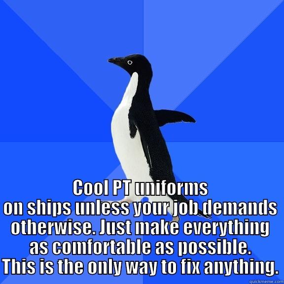  COOL PT UNIFORMS ON SHIPS UNLESS YOUR JOB DEMANDS OTHERWISE. JUST MAKE EVERYTHING AS COMFORTABLE AS POSSIBLE. THIS IS THE ONLY WAY TO FIX ANYTHING. Socially Awkward Penguin