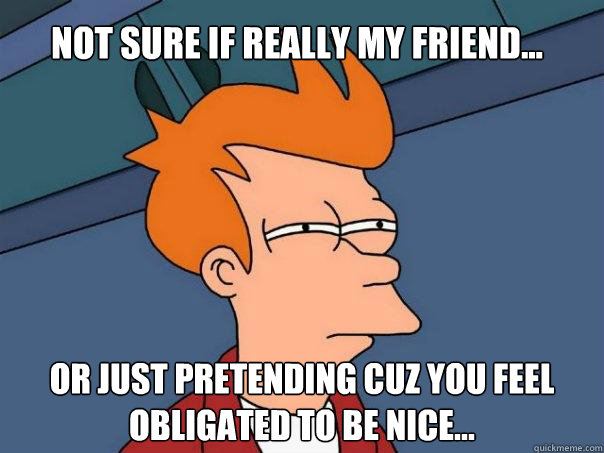 Not sure if really my friend... or just pretending cuz you feel obligated to be nice...  Futurama Fry