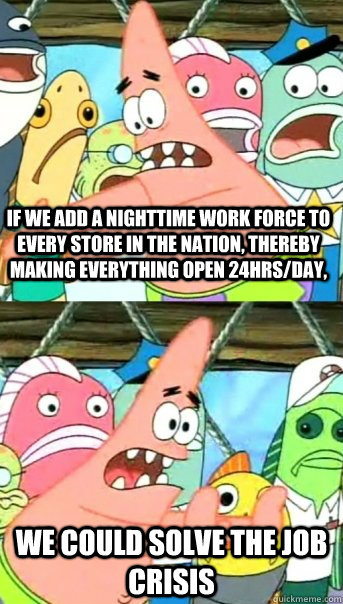 If we add a nighttime work force to every store in the nation, thereby making everything open 24hrs/day, We could solve the job crisis  Push it somewhere else Patrick