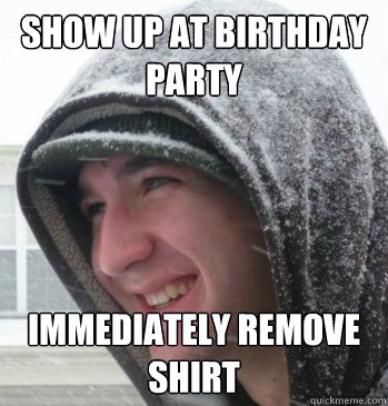 Show up at birthday party immediately remove shirt   
