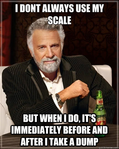 i dont always use my scale but when i do, it's immediately before and after i take a dump  