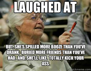 Laughed at But, she's spilled more booze than you've drank.  Buried more friends than you've had.  And, she'll, like,  totally kick your ass.  Senior College Student