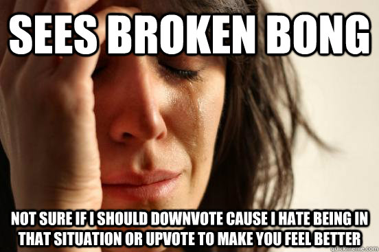 Sees broken bong  not sure if i should downvote cause i hate being in that situation or upvote to make you feel better  First World Problems
