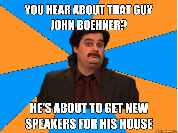You hear about that guy 
John Boehner? He's about to get new speakers for his house  