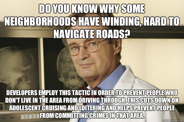 Do you know why some neighborhoods have winding, hard to navigate roads? Developers employ this tactic in order to prevent people who don't live in the area from driving through. This cuts down on adolescent cruising and loitering and helps prevent people - Do you know why some neighborhoods have winding, hard to navigate roads? Developers employ this tactic in order to prevent people who don't live in the area from driving through. This cuts down on adolescent cruising and loitering and helps prevent people  Fun Fact Advice Mallard