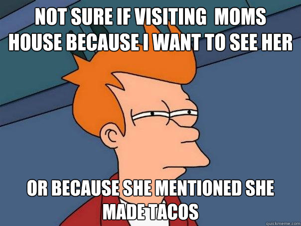 Not sure if visiting  moms house because I want to see her OR because she mentioned she made tacos  Futurama Fry
