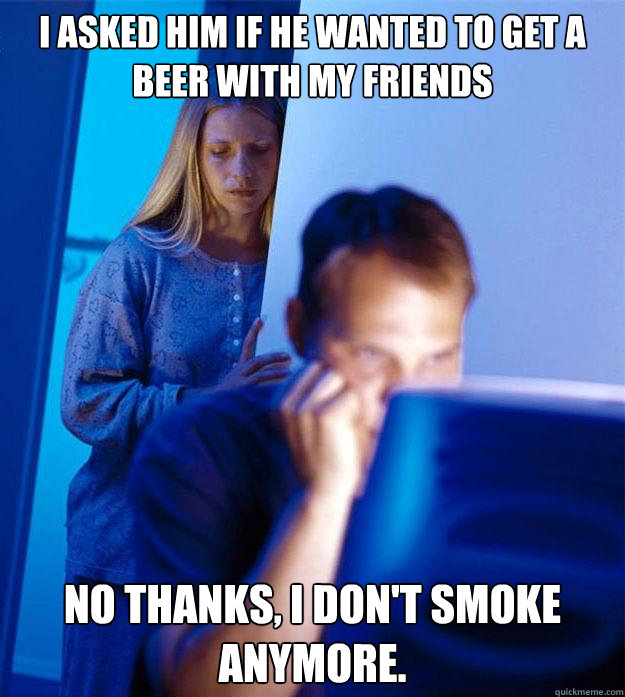 I asked him if he wanted to get a beer with my friends No thanks, I don't smoke anymore.  Redditors Wife