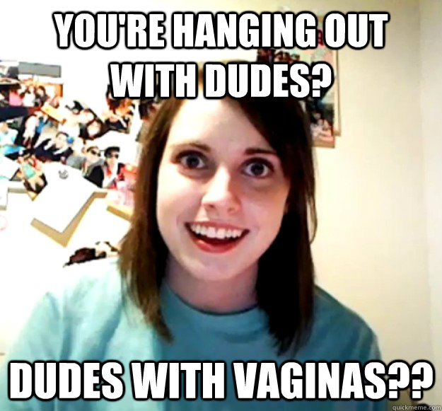 you're hanging out with dudes? dudes with vaginas??  Overly Attached Girlfriend