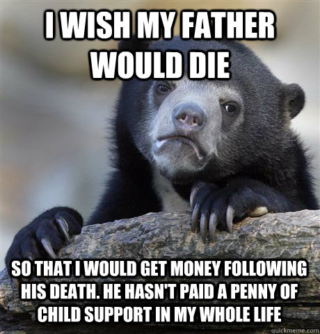 I wish my father would die so that i would get money following his death. he hasn't paid a penny of child support in my whole life  Confession Bear