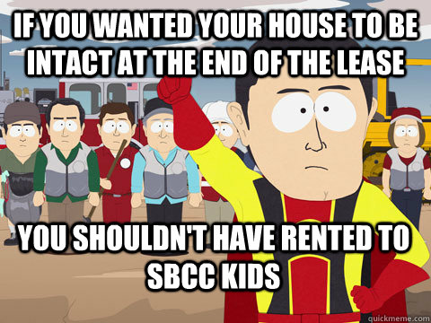 if you wanted your house to be intact at the end of the lease you shouldn't have rented to sbcc kids - if you wanted your house to be intact at the end of the lease you shouldn't have rented to sbcc kids  Captain Hindsight