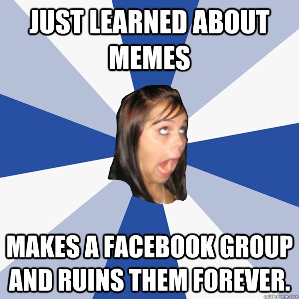 JUST LEARNED ABOUT MEMES  Makes a Facebook group and ruins them forever.  Annoying Facebook Girl