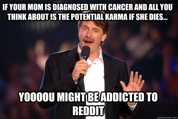 if your mom is diagnosed with cancer and all you think about is the potential karma if she dies... Yoooou might be addicted to reddit  Addicted Jeff Foxworthy