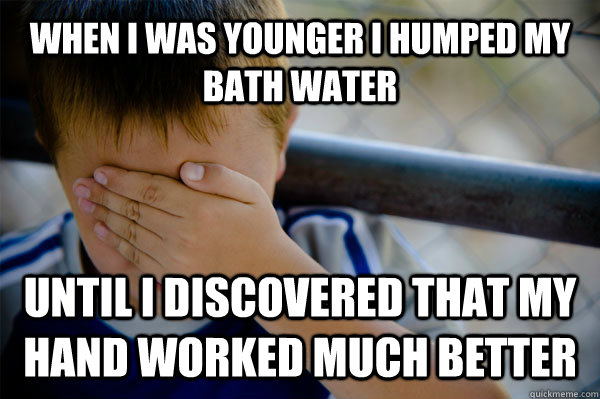 When i was younger I humped my bath water  until I discovered that my hand worked much better  Confession kid