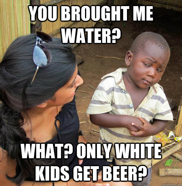 You brought me water? What? only white kids get beer?  Skeptical Third World Kid