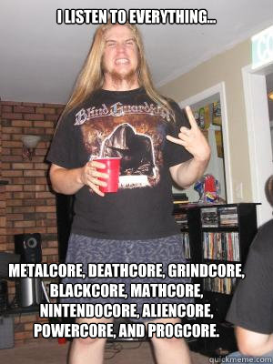 i listen to everything... metalcore, deathcore, grindcore, blackcore, mathcore, nintendocore, aliencore, powercore, and progcore.   