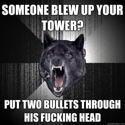 Someone blew up your tower? put two bullets through his fucking head  Insanity Wolf