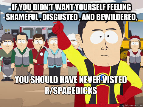 if you didn't want yourself feeling shameful , disgusted , and bewildered,  you should have never visted R/spacedicks  Captain Hindsight