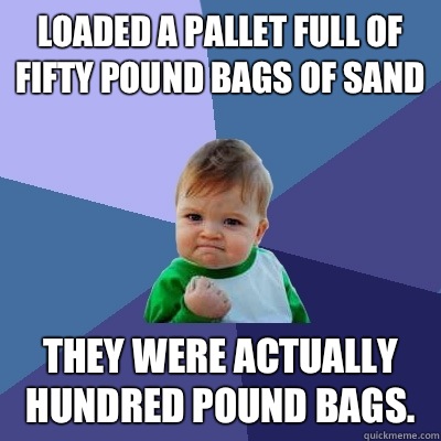 Loaded a pallet full of fifty pound bags of sand They were actually hundred pound bags.  Success Kid
