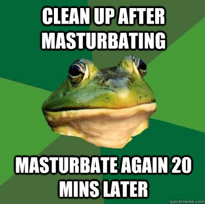 clean up after masturbating masturbate again 20 mins later  Foul Bachelor Frog