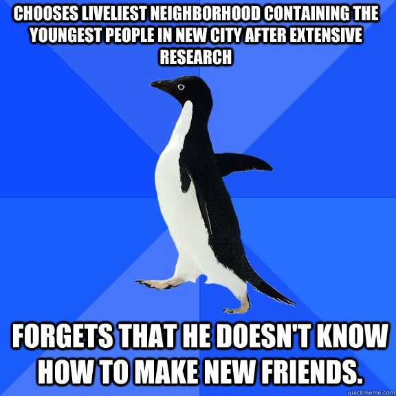 Chooses liveliest neighborhood containing the youngest people in new city after extensive research Forgets that he doesn't know how to make new friends.   Socially Awkward Penguin