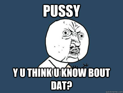 Pussy y u think u know bout dat?  Y U No