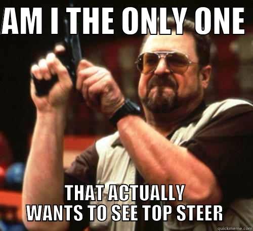 AM I THE ONLY ONE  THAT ACTUALLY WANTS TO SEE TOP STEER Am I The Only One Around Here