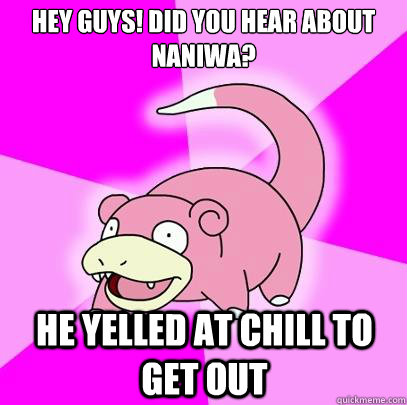Hey guys! did you hear about naniwa? he yelled at chill to get out  Slowpoke