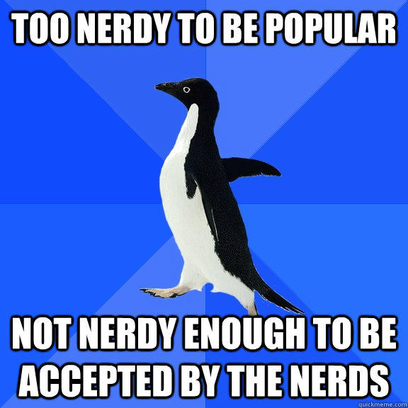 Too nerdy to be popular not nerdy enough to be accepted by the nerds  