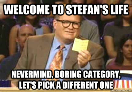 WELCOME TO STEFAN'S LIFE Nevermind, boring category, let's pick a different one  Whose Line