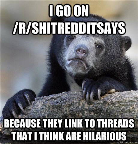 I go on /r/shitredditsays because they link to threads that I think are hilarious  Confession Bear