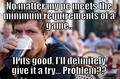 NO MATTER MY PC MEETS THE MINIMUM REQUIREMENTS OF A GAME.. IF ITS GOOD, I'LL DEFINITELY GIVE IT A TRY... PROBLEM?? Lazy College Senior