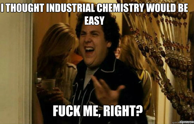 I thought Industrial chemistry would be easy FUCK ME, RIGHT?  fuck me right