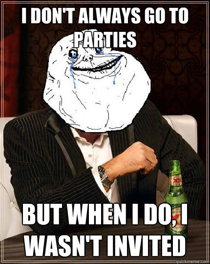 I Don't always go to parties but when i do, I wasn't invited  Most Forever Alone In The World